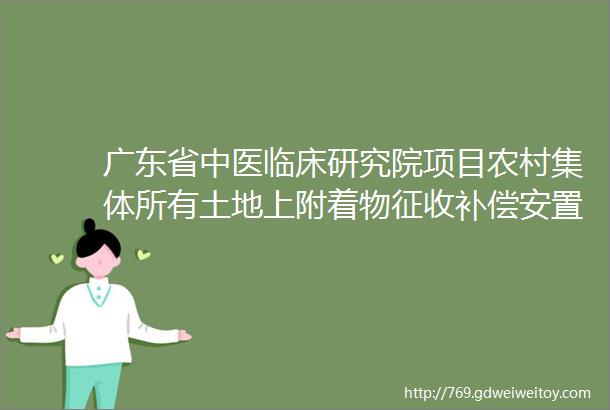 广东省中医临床研究院项目农村集体所有土地上附着物征收补偿安置方案